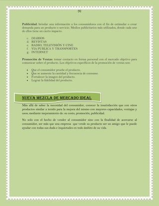 [5]



Publicidad: brindar una información a los consumidores con el fin de estimular o crear
demanda para un producto o servicio. Medios publicitarios más utilizados, donde cada uno
de ellos tiene un cierto impacto.

   c.   DIARIOS
   d.   REVISTAS
   e.   RADIO, TELEVISIÓN Y CINE
   f.   VIA PUBLICA Y TRANSPORTES
   g.   INTERNET

Promoción de Ventas: tomar contacto en forma personal con el mercado objetivo para
comunicar sobre el producto. Los objetivos específicos de la promoción de ventas son:

       Que el consumidor pruebe el producto.
       Que se aumente la cantidad y frecuencia de consumo.
       Fortalecer la imagen del producto.
       Lograr la fidelidad del producto.




NUEVA MEZCLA DE MERCADO IDEAL
Más allá de saber la necesidad del consumidor, conocer la insatisfacción que con otros
productos similar a tenido para la mejora del mismo con mayores capacidades, ventajas y
usos; mediante mejoramiento de: su costo, promoción, publicidad.

No solo con el hecho de vender al consumidor sino con la finalidad de acercarse al
consumidor, ser más que una empresa que vende su producto ser un amigo que le puede
ayudar con todas sus duda e inquietudes en todo ámbito de su vida.
 