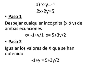 b) x-y=-1
2x-2y=5
• Paso 1
Despejar cualquier incognita (x ó y) de
ambas ecuaciones
x= -1+y/1 x= 5+3y/2
• Paso 2
Igualar los valores de X que se han
obtenido
-1+y = 5+3y/2
 