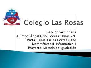 Sección Secundaria
Alumno: Ángel Oriol Gómez Flores 2ºC
Profa. Tania Karina Correa Cano
Matemáticas II-Informática II
Proyecto: Método de igualación
 