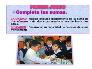 Completa las sumas.
• CAPACIDAD: Realiza cálculos mentalmente de la suma de
  dos números naturales cuyo resultado sea de hasta dos
  cifras.
• INDICADOR : Desarrollar su capacidad de cálculos de suma
  mentalmente.
 