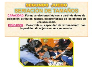 SERIACIÒN DE TAMAÑOS
CAPACIDAD: Formula relaciones lógicas a partir de datos de
ubicación, atributos, rasgos, características de los objetos en
                        una secuencia.
 INDICADOR : Desarrolla su capacidad de razonamiento con
          la posición de objetos en una secuencia.
 