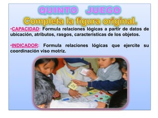 •CAPACIDAD: Formula relaciones lógicas a partir de datos de
ubicación, atributos, rasgos, características de los objetos.

•INDICADOR: Formula relaciones lógicas que ejercite su
coordinación viso motriz.
 