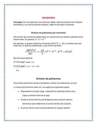 DIVISIONES
Concepto: Es una operación que tiene por objeto, dado el producto de 2 factores
(dividendo) y uno de los factores (divisor), hallar el otro factor (cociente)
División de polinomios por monomios
Para dividir dos monomios debes tener en cuenta cómo se dividen potencias de la
misma base. En general, am
:an
= am-n
Por ejemplo, si quieres dividir los monomios 24x4
y2
z3
y 8xy, no tienes más que
dividir por un lado los coeficientes, y por el otro las letras:
Ejercicio para plantear:
3ª3_
6ª2
b+9ab2
entre 3 a
3ª3_
6ª2
b+9ab2
3 a
División de polinomios
Para dividir polinomios donde el dividendo y divisor son polinomios con por
Lo menos dos términos cada uno, se sugiere los siguientes pasos:
Represente la división larga, colocando el dividendo dentro de la
Caja y el divisor fuera de la caja.
Divida el primer término del dividendo entre el primer término
Del divisor para determinar el primer término del cociente.
El primer término del cociente obtenido en el paso anterior
 