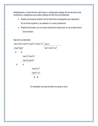 Multiplíquelo a cada término del divisor y colóquelos debajo de los términos del
dividendo y asegúrese que están debajo de términos semejantes.
Reste el producto anterior de los términos semejantes que aparecen
En la línea superior y se obtiene un nuevo polinomio.
Repita el proceso con el nuevo polinomio hasta que no se pueda hacer
Una división.
Ejercicio al plantear:
15m5
-5m4
n-9m3
n2
+3m2
n3
+3mn4
-n5
3m-n
-15m5
+5m4
5m4
-3m2
n2
+n4
0 0
-9m3
n2
+3m2
n3
9m3
n2
-3m2
n3
0 0
+3mn4
-n5
-3mn4
+ n5
0 0
El resultado de esta división de igual a cero
 