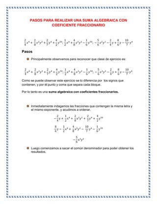 PASOS PARA REALIZAR UNA SUMA ALGEBRAICA CON
COEFICIENTE FRACCIONARIO
Pasos
Principalmente observamos para reconocer que clase de ejercicio es:
Como se puede observar este ejercicio se lo diferencia por los signos que
contienen, y por él punto y coma que separa cada bloque.
Por lo tanto es una suma algebraica con coeficientes fraccionarios.
Inmediatamente indagamos las fracciones que contengan la misma letra y
el mismo exponente, y acudimos a ordenar.
Luego comenzamos a sacar el común denominador para poder obtener los
resultados.
 