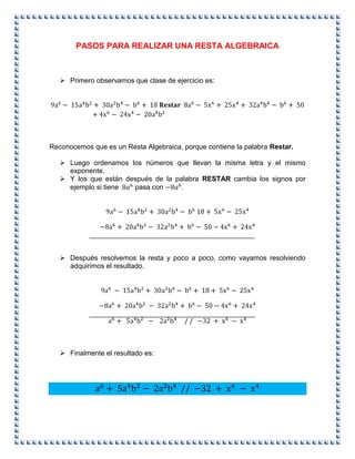 PASOS PARA REALIZAR UNA RESTA ALGEBRAICA
 Primero observamos que clase de ejercicio es:
Reconocemos que es un Resta Algebraica, porque contiene la palabra Restar.
 Luego ordenamos los números que llevan la misma letra y el mismo
exponente.
 Y los que están después de la palabra RESTAR cambia los signos por
ejemplo si tiene pasa con .
 Después resolvemos la resta y poco a poco, como vayamos resolviendo
adquirimos el resultado.
 Finalmente el resultado es:
 