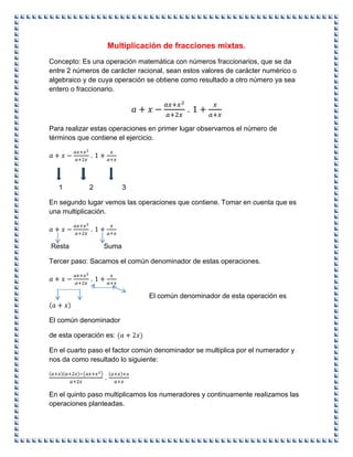 Multiplicación de fracciones mixtas.
Concepto: Es una operación matemática con números fraccionarios, que se da
entre 2 números de carácter racional, sean estos valores de carácter numérico o
algebraico y de cuya operación se obtiene como resultado a otro número ya sea
entero o fraccionario.
.
Para realizar estas operaciones en primer lugar observamos el número de
términos que contiene el ejercicio.
.
1 2 3
En segundo lugar vemos las operaciones que contiene. Tomar en cuenta que es
una multiplicación.
.
Resta Suma
Tercer paso: Sacamos el común denominador de estas operaciones.
.
El común denominador de esta operación es
El común denominador
de esta operación es:
En el cuarto paso el factor común denominador se multiplica por el numerador y
nos da como resultado lo siguiente:
.
En el quinto paso multiplicamos los numeradores y continuamente realizamos las
operaciones planteadas.
 