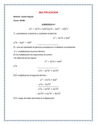 MULTIPLICACION
Nombre: Carlos Fajardo
Curso: A5-M4
EJERCICIO # 1
1.- procedemos a observar y a plantear el ejercicio
2.- una vez planteado el ejercicio procedemos a multiplicar normalmente:
2.1.- multiplicamos el primer término:
En la multiplicación los exponentes se suman.
“se utiliza ley de los signos”
2.2.-multiplicamos el segundo término:
2.3.- luego de haber terminado la multiplicación:
 