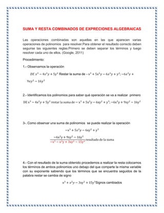 SUMA Y RESTA COMBINADOS DE EXPRECIONES ALGEBRAICAS
Las operaciones combinadas son aquellas en las que aparecen varias
operaciones de polinomios para resolver.Para obtener el resultado correcto deben
seguirse las siguientes reglas:Primero se deben separar los términos y luego
resolver cada uno de ellos. (Google, 2011)
Procedimiento:
1.- Observamos la operación
Restar la suma de –
2.- Identificamos los polinomios para saber qué operación se va a realizar primero
3-. Como observar una suma de polinomios se puede realizar la operación
4.- Con el resultado de la suma obtenido procedemos a realizar la resta colocamos
los términos de ambos polinomios uno debajo del que comparte la misma variable
con su exponente sabiendo que los términos que se encuentra seguidos de la
palabra restar se cambia de signo
Signos cambiados
 