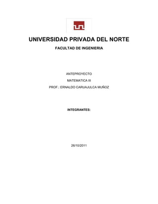 UNIVERSIDAD PRIVADA DEL NORTE
FACULTAD DE INGENIERIA
ANTEPROYECTO
MATEMATICA III
PROF.: ERNALDO CARUAJULCA MUÑOZ
INTEGRANTES:
26/10/2011
 
