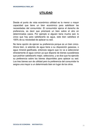 MICROEMPRESA CYBER_NET


                              UTILIDAD


Desde el punto de vista económico utilidad es la menor o mayor
capacidad que tiene un bien económico para satisfacer las
necesidades del consumidor. El consumidor ejerce el derecho de
preferencia, es decir que priorizará un bien sobre el otro en
determinados casos. Por ejemplo si alguien tiene mucha sed, lo
único que hay para satisfacerla es agua, este bien satisface el
100% de su necesidad de aplacar su sed.

No tiene opción de ejercer su preferencia porque es un bien único.
Ahora bien, si además de agua tiene a su disposición gaseosa, o
agua mineral gasificada, entonces seguro que no va a seleccionar
directamente el agua común ya que dispone de bienes sucedáneos
que podrían satisfacerlo mejor, selecciona, y se dice que ha ejercido
su preferencia sobre los bienes disponibles para aplacar su sed.
Los tres bienes son de utilidad pero la preferencia del consumidor le
asigna una mayor a un determinado bien en lugar de los otros.




ESCUELA DE ECONOMIA   MATEMATICA I
                                                                        20
 