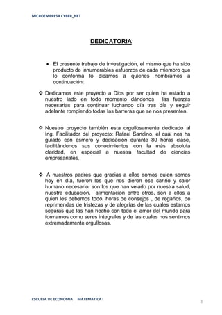 MICROEMPRESA CYBER_NET




                           DEDICATORIA


         El presente trabajo de investigación, el mismo que ha sido
         producto de innumerables esfuerzos de cada miembro que
         lo conforma lo dicamos a quienes nombramos a
         continuación:

    Dedicamos este proyecto a Dios por ser quien ha estado a
     nuestro lado en todo momento dándonos            las fuerzas
     necesarias para continuar luchando día tras día y seguir
     adelante rompiendo todas las barreras que se nos presenten.


    Nuestro proyecto también esta orgullosamente dedicado al
     Ing. Facilitador del proyecto: Rafael Sandino, el cual nos ha
     guiado con esmero y dedicación durante 80 horas clase,
     facilitándonos sus conocimientos con la más absoluta
     claridad, en especial a nuestra facultad de ciencias
     empresariales.


    A nuestros padres que gracias a ellos somos quien somos
     hoy en día, fueron los que nos dieron ese cariño y calor
     humano necesario, son los que han velado por nuestra salud,
     nuestra educación, alimentación entre otros, son a ellos a
     quien les debemos todo, horas de consejos , de regaños, de
     reprimendas de tristezas y de alegrías de las cuales estamos
     seguras que las han hecho con todo el amor del mundo para
     formarnos como seres integrales y de las cuales nos sentimos
     extremadamente orgullosas.




ESCUELA DE ECONOMIA   MATEMATICA I
                                                                      3
 