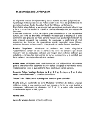11. DESARROLLO DE LA PROPUESTA 
La propuesta consiste en implementar y aplicar material didáctico que permita el 
Aprendizaje de las operaciones de multiplicación en los niños del grado tercero de 
primaria del colegio Centro Educativo Rural San Gil sede La Cartagena. 
Diagnóstica, cinco talleres y una prueba final que pretende evidenciar el progreso 
y dar a conocer los resultados obtenidos con los educandos una vez aplicada la 
propuesta. 
Cada taller consta de un título, un objetivo y una ambientación el cual se pretende 
cumplir, así como las diferentes actividades y metodologías a utilizar para el éxito 
del mismo; este proyecto es viable para la institución ya que la implementación de 
este material afianzará los procesos de enseñanza y reafirmará el nivel 
académico; los docentes de matemáticas podrán desarrollar clases lúdicas, 
animadas, basadas en la recreación y despertarán el interés de cada estudiante. 
Prueba Diagnóstica. Inicialmente se realizará una prueba diagnóstica 
“Desarrollemos sumas” en ella se plantean una serie de ejercicios que deben 
resolver y con las respuestas colorear una imagen, aquí podemos detectar que 
estudiantes manejan las operaciones de suma correctamente y la agilidad que 
tiene cada uno para desarrollar cálculos mentales. 
Primer Taller. El segundo taller “conozcamos por qué multiplicamos” inicialmente 
para la ambientación se observará un video donde se explica la importancia de las 
multiplicaciones y que lo que realmente hace es abreviar sumas grandes. 
Segundo Taller. “realizar Conteos de 2 en 2, 3 en 3, 4 en 4 y 5 en 5 diez 
veces por cada número” y resuelve operaciones. 
Tercer Taller “Seleccionar solo algunas fórmulas para aprender”. 
Cuarto taller. El cuarto taller se llama “Multiplica y diviértete”. Se trata de un juego 
didáctico similar a una escalera en el que consiste a través de unas tarjetas y 
resolviendo multiplicaciones aleatorias del 1 al 10 y quien más responda 
correctamente llegara al final y gana. 
Quinto taller. 
Aprender y jugar. Ingresa en la dirección web. 
 