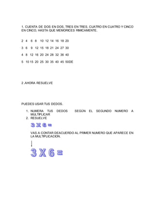 1. CUENTA DE DOS EN DOS, TRES EN TRES, CUATRO EN CUATRO Y CINCO 
EN CINCO, HASTA QUE MEMORICES RIMICAMENTE. 
2 4 6 8 10 12 14 16 18 20 
3 6 9 12 15 18 21 24 27 30 
4 8 12 16 20 24 28 32 36 40 
5 10 15 20 25 30 35 40 45 50DE 
2 .AHORA RESUELVE 
PUEDES USAR TUS DEDOS. 
1. NUMERA TUS DEDOS SEGÚN EL SEGUNDO NUMERO A 
MULTIPLICAR 
2. RESUELVE 
VAS A CONTAR DEACUERDO AL PRIMER NUMERO QUE APARECE EN 
LA MULTIPLICACION. 
 
