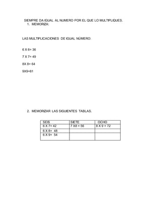 SIEMPRE DA IGUAL AL NUMERO POR EL QUE LO MULTIPLIQUES. 
1. MEMORIZA: 
LAS MULTIPLICACIONES DE IGUAL NÚMERO: 
6 X 6= 36 
7 X 7= 49 
8X 8= 64 
9X9=81 
2. MEMORIZAR LAS SIGUIENTES TABLAS. 
SEIS SIETE OCHO 
6 X 7= 42 7 X8 = 56 8 X 9 = 72 
6 X 8= 48 
6 X 9= 54 
 