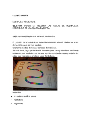 CUARTO TALLER 
MULTIPLICA Y DIVIERTETE 
OBJETIVO: PONER EN PRACTICA LAS TABLAS DE MULTIPLICAR, 
HACIENDOLO DE UNA MANERA DIVERTIDA. 
Juego de mesa para practicar las tablas de multiplicar 
El concepto de la multiplicación es lo más importante, aún así, conocer las tablas 
de memoria puede ser muy práctico. 
Una forma divertida de repasar las tablas de multiplicar. 
Se trata de un juego que fácilmente se construye en casa y además os saldrá muy 
económico, dos requisitos que siempre van bien en todas las casas y en todas las 
aulas, esta inspirado en el clásico juego Candy Land. 
Materiales: 
 Un cartón o cartulina grande 
 Rotuladores 
 Pegamento 
 