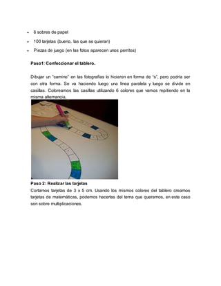  6 sobres de papel 
 100 tarjetas (bueno, las que se quieran) 
 Piezas de juego (en las fotos aparecen unos perritos) 
Paso1: Confeccionar el tablero. 
Dibujar un “camino” en las fotografías lo hicieron en forma de “s”, pero podría ser 
con otra forma. Se va haciendo luego una línea paralela y luego se divide en 
casillas. Coloreamos las casillas utilizando 6 colores que vamos repitiendo en la 
misma alternancia. 
Paso 2: Realizar las tarjetas 
Cortamos tarjetas de 3 x 5 cm. Usando los mismos colores del tablero creamos 
tarjetas de matemáticas, podemos hacerlas del tema que queramos, en este caso 
son sobre multiplicaciones. 
 