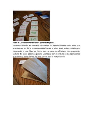 Paso 3: Confeccionar bolsillos para las tarjetas. 
Podemos hacerlos los bolsillos con sobres. Si tenemos sobres como estos que 
aparecen en las fotos, podemos doblarlos por la mitad y unir ambas mitades con 
pegamento o cola. Una vez hecho esto, se pega en el tablero con pegamento. 
Delante del sobre podemos ponerle una tarjeta con el símbolo de las operaciones 
que vamos a poner dentro, en este caso la x de la multiplicación. 
 