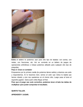 Extra: el tablero lo podemos usar para otro tipo de tarjetas: con sumas, con 
restas, con fracciones, etc. Así se convierte en un tablero de juegos de 
operaciones aritméticas o incluso podemos utilizarlo para cualquier otro tipo de 
preguntas. 
Paso 3: Crear un contador 
Empezamos por la primera casilla (le podemos llamar salida) y robamos una carta 
y respondemos. Si lo hacemos bien, vamos al color que indica la tarjeta que 
hemos robado y sino nos quedamos en el mismo sitio. Luego pasa el turno al 
siguiente jugador. Gana quien antes llegue al final. 
Para que el juego sea auto correctivo, podemos tener al lado las tablas de 
multiplicar para poder comprobar el resultado. 
QUINTO TALLER. 
APRENDER Y JUGAR. 
 