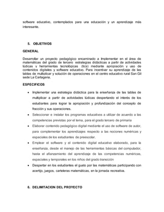 software educativo, contemplados para una educación y un aprendizaje más 
interesante. 
5. OBJETIVOS 
GENERAL 
Desarrollar un proyecto pedagógico encaminado a Implementar en el área de 
matemáticas del grado de tercero estrategias didácticas a partir de actividades 
lúdicas y herramientas tecnológicas (tics) mediante apropiación y uso de 
contenidos digitales y software educativo. Para incentivar su aprendizaje de las 
tablas de multiplicar y solución de operaciones en el centro educativo rural San Gil 
sede La Cartagena. 
ESPECIFICOS 
 Implementar una estrategia didáctica para la enseñanza de las tablas de 
multiplicar a partir de actividades lúdicas despertando el interés de los 
estudiantes para lograr la apropiación y profundización del concepto de 
fracción y sus operaciones. 
 Seleccionar e instalar los programas educativos a utilizar de acuerdo a las 
competencias previstas por el tema, para el grado tercero de primaria 
 Elaborar contenido pedagógico digital mediante el uso de software de autor, 
para complementar los aprendizajes respecto a las nociones numéricas y 
espaciales de los estudiantes de preescolar. 
 Emplear el software y el contenido digital educativo elaborado, para la 
enseñanza, desde el manejo de las herramientas básicas del computador, 
hasta el afianzamiento del aprendizaje de las competencias numéricas, 
espaciales y temporales en los niños del grado transición 
 Despertar en los estudiantes el gusto por las matemáticas participando con 
acertijo, juegos, carteleras matemáticas, en la jornada recreativa. 
6. DELIMITACION DEL PROYECTO 
 