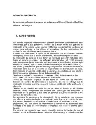 DELIMITACION ESPACIAL 
La propuesta del presente proyecto se realizara en el Centro Educativo Rural San 
Gil sede La Cartagena. 
7. MARCO TEORICO 
Las teorías cognitivas contemporáneas postulan que nuestro comportamiento está 
influenciado por lo que pensamos. “Pienso” es el factor interno que gobierna la 
motivación en la persona (Ames y Ames 1984). Esta idea central nos puede dar un 
marco para estimular a los chicos al aprendizaje de las matemáticas. La 
motivación está influida por nuestros pensamientos. 
Cuando nos acercamos al tema de la motivación nos encontramos distintos 
conceptos y teorías que lo avalan. Brevemente, destacamos algunos de ellos. 
La motivación de logro: es la que tienen los individuos que están motivados para 
lograr un conjunto de metas y se esfuerzan para lograrlas. Holt (1982) distingue 
entre pensadores (tienen una meta, se involucran en el aprendizaje y aceptan todo 
el reto que conlleve) y productores (sólo les interesa llegar a la solución correcta). 
DeCharms (1984) señala que una estrategia significativa para el desarrollo de la 
motivación sería que en la escuela se haga hincapié en la motivación de logro, 
bien mediante programas establecidos o programas diseñados para este objeto o 
bien incorporando actividades dentro de las disciplinas. 
Teoría de la atribución: desarrollada por Weiner (1986), trata de examinar las 
atribuciones que los estudiantes dan al éxito y al fracaso. 
Teoría de evaluación cognitiva: en esa teoría es central que los individuos 
busquen un cambio de competencia y autonomía. En ella se subraya que la 
motivación intrínseca aumenta según la relación establecida entre profesor/a y 
alumno/a. 
Teorías socio-culturales: en estas teorías se pone el énfasis en el contexto 
sensitivo, como componente del sistema que constituyen las emociones y 
motivación de la persona, y que está en continua evolución en relación a los 
cambios del contexto social. 
Los procesos de valoración y de interpretación de los estudiantes que provocan 
sus afectos y motivación hacia el aprendizaje, están ligados al contexto de aula. 
Por ejemplo, la presencia del profesor, cómo les mira, los materiales que les 
proporciona, etc. son objeto de interpretación y valoración, su significado está 
vinculado a la base de conocimientos y creencias que tiene el alumno como 
bagaje. 
En general, es necesaria una mayor discusión acerca del hecho de que el 
contexto social a diferentes niveles determina el desarrollo y la naturaleza de los 
 