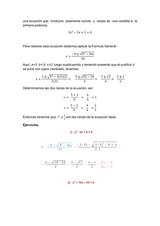 una ecuación que involucra solamente sumas y restas de una variable a la
primera potencia.
Para resolver esta ecuación debemos aplicar la Formula General :
Aquí, a=3, b=-5, c=2, luego sustituyendo y teniendo presente que al sustituir b
se pone con signo cambiado, tenemos:
Determinamos las dos raíces de la ecuación, así:
Entonces tenemos que, 1 y son las raíces de la ecuación dada.
Ejercicios.
1) x2
- 5x + 6 = 0
2) x2
+ 10x + 25 = 0
 