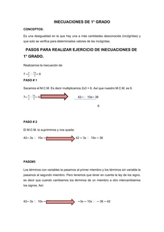 INECUACIONES DE 1° GRADO
CONCEPTOS:
Es una desigualdad en la que hay una a más cantidades desconocida (incógnitas) y
que solo se verifica para determinados valores de las incógnitas.
PASOS PARA REALIZAR EJERCICIO DE INECUACIONES DE
1° GRADO.
Realizamos la inecuación de:
7 ─ ˃ ─ 6
PASO # 1
Sacamos el M.C.M. Es decir multiplicamos 2x3 = 6. Así que nuestro M.C.M. es 6.
7─ ˃ ─ 6 42─˃ 10x─ 36
6
PASO # 2
El M.C.M. lo suprimimos y nos queda:
42─ 3x ˃ 10x ─ 6 42 ─ 3x ˃ 10x ─ 36
PASO#3
Los términos con variables la pasamos al primer miembro y los términos sin variable la
pasamos al segundo miembro. Pero tenemos que tener en cuenta la ley de los signo,
es decir que cuando cambiamos los términos de un miembro a otro intercambiamos
los signos. Así:
42─ 3x ˃ 10x ─ 36 ─3x ─ 10x ˃ ─ 36 ─ 42
 