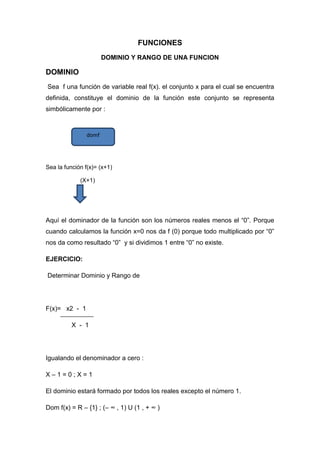 FUNCIONES
DOMINIO Y RANGO DE UNA FUNCION
DOMINIO
Sea f una función de variable real f(x). el conjunto x para el cual se encuentra
definida, constituye el dominio de la función este conjunto se representa
simbólicamente por :
Sea la función f(x)= (x+1)
(X+1)
Aquí el dominador de la función son los números reales menos el “0”. Porque
cuando calculamos la función x=0 nos da f (0) porque todo multiplicado por “0”
nos da como resultado “0” y si dividimos 1 entre “0” no existe.
EJERCICIO:
Determinar Dominio y Rango de
F(x)= x2 - 1
X - 1
Igualando el denominador a cero :
X – 1 = 0 ; X = 1
El dominio estará formado por todos los reales excepto el número 1.
Dom f(x) = R – {1} ; (– ∞ , 1) U (1 , + ∞ )
domf
 