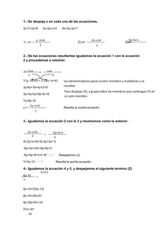 y -2z+6
2
-2y +z+4
3
-3y+3z+1
7
y- 2z+6 -2y +z+4=
-2y
+z+4
2 3
-2y +z+4
7
-2y +z+4
=
-2y
+z+4
-3y+3z+1
3 4
=
-2y
+z+4
5z+13
-81
1.- Se despeja x en cada una de las ecuaciones.
2x-Y+2z=6 3x+2y-z=4 4x+3y-3z=1
1) x= 2) x= 3)x=
2.- De las ecuaciones resultantes igualamos la ecuación 1 con la ecuación
2 y procedemos a resolver.
3 (y -2z+6) = 2 (-2y +z+4)
3y-6z+18=4y+2+8
3y+4y=2z+6z+8-18
7y=8z-10
y = Resulta la cuarta ecuación.
3.- Igualamos la ecuación 2 con la 3 y resolvemos como la anterior.
4(-2y+z+4)=3(-3y+3z+1)
-8y+4z+16=-9y+9z+3
-8y+9y=9+3-4-16 Despejamos (y)
Y=5z-13 Resulta la quinta ecuación.
4.- Igualamos la ecuación 4 y 5, y despejamos el siguiente termino (Z)
8z-10
8z-10=7(5z-13)
8z-10=35z-91
8z-35z=91+10
27z=-81
Los denominadores pasan al otro miembro a multiplicar y se
resuelve
Para despejar (Y), a grupo todos los miembros que contengan (Y) en
un solo miembro
 