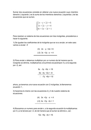 Sumar dos ecuaciones consiste en obtener una nueva ecuación cuyo miembro
derecho ( izquierdo ) es la suma de los miembros derechos ( izquierdos ) de las
ecuaciones que se suman.
Para resolver un sistema de tres ecuaciones con tres incógnitas, procedemos a
hacer lo siguiente:
1) Se igualan los coeficientes de la incógnita que se va a anular, en este caso
vamos a anular X
(3) 2x -y +2z = 6
(-2) 3x +2y -z = 4
2) Para anular x debemos multiplicar por un numero de tal manera que la
incógnita se elimine, multiplicamos a la primera ecuaciónpon 3 y a la segunda
por -2, así:
6x -3y +6z = 18
-6x -4y +2z = -8
˃ -7y +8z = 10
ahora, ya tenemos una nueva ecuación con 2 incógnitas, la llamaremos
ecuación 1 ,
3) hacemos lo mismo con las ecuaciones 2 y 3 de nuestro sistema de
ecuaciones.
(4) 3x +2y -z = 4
(-3) 4x +3y -3z = 1
4) Buscamos un numero para anular x, a la segunda ecuación la multiplicamos
por 4 y a la tercera por -3, de tal manera que al sumar se elimine x, así:
12x +8y -4z = 16
 