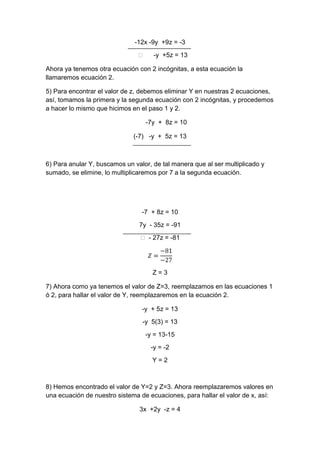 -12x -9y +9z = -3
˃ -y +5z = 13
Ahora ya tenemos otra ecuación con 2 incógnitas, a esta ecuación la
llamaremos ecuación 2.
5) Para encontrar el valor de z, debemos eliminar Y en nuestras 2 ecuaciones,
así, tomamos la primera y la segunda ecuación con 2 incógnitas, y procedemos
a hacer lo mismo que hicimos en el paso 1 y 2.
-7y + 8z = 10
(-7) -y + 5z = 13
6) Para anular Y, buscamos un valor, de tal manera que al ser multiplicado y
sumado, se elimine, lo multiplicaremos por 7 a la segunda ecuación.
-7 + 8z = 10
7y - 35z = -91
˃ - 27z = -81
Z = 3
7) Ahora como ya tenemos el valor de Z=3, reemplazamos en las ecuaciones 1
ó 2, para hallar el valor de Y, reemplazaremos en la ecuación 2.
-y + 5z = 13
-y 5(3) = 13
-y = 13-15
-y = -2
Y = 2
8) Hemos encontrado el valor de Y=2 y Z=3. Ahora reemplazaremos valores en
una ecuación de nuestro sistema de ecuaciones, para hallar el valor de x, así:
3x +2y -z = 4
 