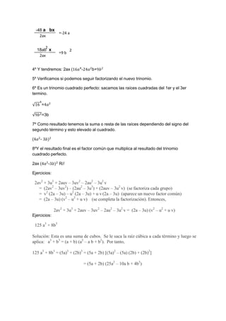 2ax
-24 a
2ax
9 b
-48 a bx
18ab x
4º Y tendremos: 2ax ( - b+
5º Verificamos si podemos seguir factorizando el nuevo trinomio.
6º Es un trinomio cuadrado perfecto: sacamos las raíces cuadradas del 1er y el 3er
termino.
=
=3b
7º Como resultado tenemos la suma o resta de las raíces dependiendo del signo del
segundo término y esto elevado al cuadrado.
( -
8ºY el resultado final es el factor común que multiplica al resultado del trinomio
cuadrado perfecto.
2ax ( - R//
Ejercicios:
2av2
+ 3u3
+ 2auv – 3uv2
– 2au2
– 3u2
v
= (2av2
– 3uv2
) – (2au2
– 3u3
) + (2auv – 3u2
v) (se factoriza cada grupo)
= v2
(2a – 3u) – u2
(2a – 3u) + u v (2a – 3u) (aparece un nuevo factor común)
= (2a – 3u) (v2
– u2
+ u v) (se completa la factorización). Entonces,
2av2
+ 3u3
+ 2auv – 3uv2
– 2au2
– 3u2
v = (2a – 3u) (v2
– u2
+ u v)
Ejercicios:
125 a3
+ 8b3
Solución: Esta es una suma de cubos. Se le saca la raíz cúbica a cada término y luego se
aplica: a3
+ b3
= (a + b) (a2
– a b + b2
). Por tanto,
125 a3
+ 8b3
= (5a)3
+ (2b)3
= (5a + 2b) [(5a)2
– (5a) (2b) + (2b)2
]
= (5a + 2b) (25a2
– 10a b + 4b2
)
=
=
=
=
2
2
 