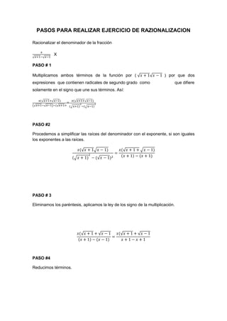 PASOS PARA REALIZAR EJERCICIO DE RAZIONALIZACION
Racionalizar el denominador de la fracción
X
PASO # 1
Multiplicamos ambos términos de la función por ( ) por que dos
expresiones que contienen radicales de segundo grado como que difiere
solamente en el signo que une sus términos. Así:
=
PASO #2
Procedemos a simplificar las raíces del denominador con el exponente, si son iguales
los exponentes a las raíces.
PASO # 3
Eliminamos los paréntesis, aplicamos la ley de los signo de la multiplicación.
PASO #4
Reducimos términos.
 