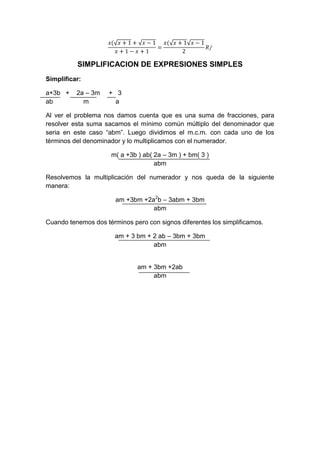 SIMPLIFICACION DE EXPRESIONES SIMPLES
Simplificar:
a+3b + 2a – 3m + 3
ab m a
Al ver el problema nos damos cuenta que es una suma de fracciones, para
resolver esta suma sacamos el mínimo común múltiplo del denominador que
seria en este caso “abm”. Luego dividimos el m.c.m. con cada uno de los
términos del denominador y lo multiplicamos con el numerador.
m( a +3b ) ab( 2a – 3m ) + bm( 3 )
abm
Resolvemos la multiplicación del numerador y nos queda de la siguiente
manera:
am +3bm +2a2
b – 3abm + 3bm
abm
Cuando tenemos dos términos pero con signos diferentes los simplificamos.
am + 3 bm + 2 ab – 3bm + 3bm
abm
am + 3bm +2ab
abm
 
