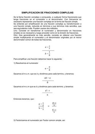 SIMPLIFICACION DE FRACCIONES COMPLEJAS
Se le llama fracción compleja o compuesta, a cualquier forma fraccionaria que
tenga fracciones en el numerador o el denominador. Con frecuencia es
necesario representar una fracción compleja en la forma de fracción simple.
Se entiende por simplificación de una fracción compleja su transformación a
una fracción simple, reducida en términos a sus términos más sencillos, que
sea equivalente a ella. Pueden usarse dos métodos.
Uno: Consiste en transformar el numerador y denominador en fracciones
simples (si es necesario) y luego proceder como en la división de fracciones.
Otro: Que generalmente es más sencillo, consiste en obtener una fracción
simple multiplicando el numerador y el denominador originales por el menor
denominador común de todas las fracciones.
Para simplificar una fracción debemos hacer lo siguiente:
1) Resolvemos el numerador
Sacamos el m.c.m. que es b y dividimos para cada termino, y tenemos:
b
Sacamos el m.c.m que es b y dividimos para cada termino, y tenemos:
b2
- 1
b
Entonces tenemos, que :
3) Factorizamos el numerador por Factor comúm simple, asi:
 