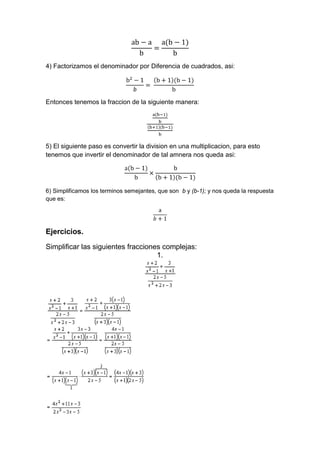 4) Factorizamos el denominador por Diferencia de cuadrados, asi:
Entonces tenemos la fraccion de la siguiente manera:
5) El siguiente paso es convertir la division en una multiplicacion, para esto
tenemos que invertir el denominador de tal amnera nos queda asi:
6) Simplificamos los terminos semejantes, que son b y (b-1); y nos queda la respuesta
que es:
Ejercicios.
Simplificar las siguientes fracciones complejas:
1.
 
