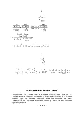 2.
3.
ECUACIONES DE PRIMER GRADO
Una ecuación de primer grado o ecuación lineal significa que es un
planteamiento de igualdad, involucrando una o más variables a la primera
potencia, que no contiene productos entre las variables, es decir,
una ecuación que involucra solamente sumas y restas de una variable a
laprimera potencia.
 