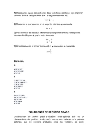 1) Despejamos x para esto debemos dejar todo lo que contiene x en el primer
termino, en este caso pasamos el +1 al segundo termino, asi:
2) Restamos lo que tenemos en el segundo miembro y nos queda:
3) Para terminar de despejar x tenemos que al primer termino y al segundo
termino dividirlo para 4, por lo tanto, tenemos:
4) Simplificamos en el primer termino el 4, y obtenemos la respuesta:
Ejercicios.
1.
x-15 = -27
x = -27+15
x = -12
2.
-11x+12 = 144
-11x = 144-12
-11x = 132
x = 132/-11
x = -12
3.
-8x-15 = -111
-8x = -111+15
-8x = -96
x = -96/-8
x = 12
ECUACIONES DE SEGUNDO GRADO
Una ecuación de primer grado o ecuación lineal significa que es un
planteamiento de igualdad, involucrando una o más variables a la primera
potencia, que no contiene productos entre las variables, es decir,
 