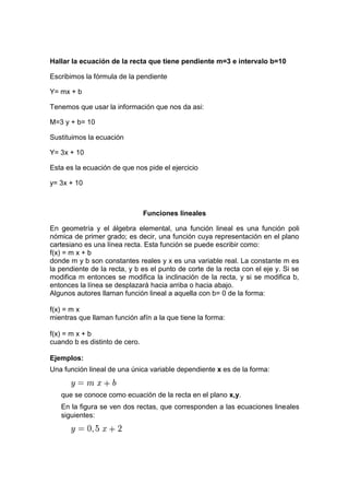 Hallar la ecuación de la recta que tiene pendiente m=3 e intervalo b=10
Escribimos la fórmula de la pendiente
Y= mx + b
Tenemos que usar la información que nos da asi:
M=3 y + b= 10
Sustituimos la ecuación
Y= 3x + 10
Esta es la ecuación de que nos pide el ejercicio
y= 3x + 10
Funciones lineales
En geometría y el álgebra elemental, una función lineal es una función poli
nómica de primer grado; es decir, una función cuya representación en el plano
cartesiano es una línea recta. Esta función se puede escribir como:
f(x) = m x + b
donde m y b son constantes reales y x es una variable real. La constante m es
la pendiente de la recta, y b es el punto de corte de la recta con el eje y. Si se
modifica m entonces se modifica la inclinación de la recta, y si se modifica b,
entonces la línea se desplazará hacia arriba o hacia abajo.
Algunos autores llaman función lineal a aquella con b= 0 de la forma:
f(x) = m x
mientras que llaman función afín a la que tiene la forma:
f(x) = m x + b
cuando b es distinto de cero.
Ejemplos:
Una función lineal de una única variable dependiente x es de la forma:
que se conoce como ecuación de la recta en el plano x,y.
En la figura se ven dos rectas, que corresponden a las ecuaciones lineales
siguientes:
 