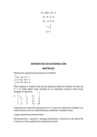 3x +2(2) -(3) = 4
3x +4 -3 = 4
3x = -4 +3 +4
X = 1
SISTEMA DE ECUACIONES CON
MATRICES
Resolver las siguientes ecuaciones por matrices:
5x – 3y – Z = 1
X + 4y – 6z = -1
2x + 3y +4z = 9
Para empezar a resolver este tipo de ejercicios debemos verificar el orden de
X, Y, Z, todas deben estar ubicadas en su respectiva columna. Para iniciar
hacemos lo siguiente:
x y z b
5 -3 -1 1
1 4 -6 -1
2 3 4 9
Colocamos en orden las columnas de X, Y, Z pero sin colocar las variables y la
cuarta columna son los coeficientes que mantienen variables a todo.
Luego calculamos la determinante.
Eliminamos fila 1, columna 1; de igual manera fila 2, columna 2 y por último fila
3 columna 3. Nos quedaría de la siguiente manera:
 