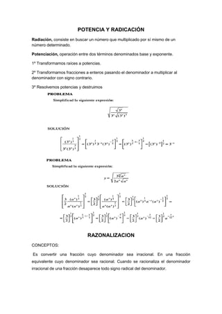 POTENCIA Y RADICACIÓN
Radiación, consiste en buscar un número que multiplicado por sí mismo de un
número determinado.
Potenciación, operación entre dos términos denominados base y exponente.
1º Transformamos raíces a potencias.
2º Transformamos fracciones a enteros pasando el denominador a multiplicar al
denominador con signo contrario.
3º Resolvemos potencias y destruimos
RAZONALIZACION
CONCEPTOS:
Es convertir una fracción cuyo denominador sea irracional. En una fracción
equivalente cuyo denominador sea racional. Cuando se racionaliza el denominador
irracional de una fracción desaparece todo signo radical del denominador.
 