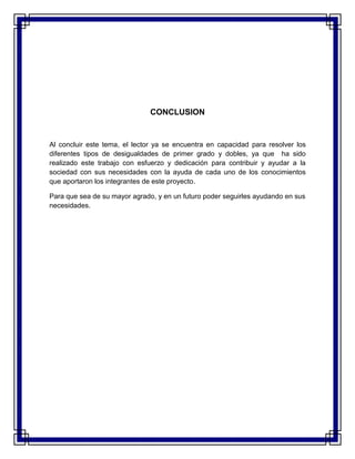 CONCLUSION
Al concluir este tema, el lector ya se encuentra en capacidad para resolver los
diferentes tipos de desigualdades de primer grado y dobles, ya que ha sido
realizado este trabajo con esfuerzo y dedicación para contribuir y ayudar a la
sociedad con sus necesidades con la ayuda de cada uno de los conocimientos
que aportaron los integrantes de este proyecto.
Para que sea de su mayor agrado, y en un futuro poder seguirles ayudando en sus
necesidades.
 