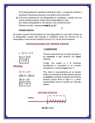 En la desigualdada-b > cpodemos pasarb con signo + al segundo miembro y
quedaraa > b+c,porque equivale a sumarba los dos miembros.
2) Si los dos miembros de una desigualdad se multiplican o dividen por una
misma cantidad positiva, el signo de la desigualdad no varía.
Así, dada la desigualdad a > b y siendo c una cantidad positiva
Podemos escribir: “ac > bc y a>b.”
cc
CONSECUENCIA
Se pueden suprimir denominadores en una desigualdad, sin que varie el signo de
la desigualdad, porque ello equivale a multiplicar todos los terminos de la
desigualdad, o sea sus dos miembros por el m.c.m. de los denominadores.
DESIGUALDADES DE PRIMER GRADO
1.EJERCICIOS
a. 2x-3 > x+5
2x-x > 5+3
x > 8
PRUEBA
2x-3 > x+5
2(9)-3 > (9)+5
18-3 > 14
15 > 14
METODO GRAFICO
-∞∞+
8
X∈ (8 ; ∞+)
*Primero separamos las x al lado izquierdo y
los números a lado derecho con signo
diferente.
*Luego nos queda x > 8 entonces
procedemos a comprobar si es correcto
escogiendo un número mayor que 8.
*Por ultimo lo representamos en el método
gráfico en donde 8 va al lado derecho porque
es positivo y también el rayado será hacia la
derecha porque lleva el signo >, y serán
representados entre ( ) porque son intervalo
abierto.
 
