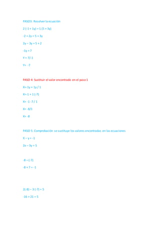 PASO3: Resolver la ecuación
2 (-1 + 1y) = 1 (5 + 3y)
-2 + 2y = 5 + 3y
2y – 3y = 5 + 2
-1y = 7
Y = 7/-1
Y= -7
PASO 4: Sustituir el valor encontrado en el paso 1
X=-1y + 1y / 1
X=-1 + 1 (-7)
X= -1 -7 / 1
X= -8/1
X= -8
PASO 5: Comprobación se sustituye los valores encontradas en las ecuaciones
X – y = -1
2x – 3y = 5
-8 – (-7)
-8 + 7 = -1
2(-8) – 3 (-7) = 5
-16 + 21 = 5
 