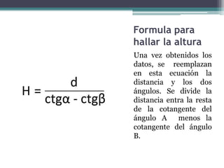 Formula para hallar la alturaUna vez obtenidos los datos, se  reemplazan en esta ecuación la distancia y los dos ángulos. Se divide la distancia entra la resta de la cotangente del ángulo A  menos la cotangente del ángulo B.