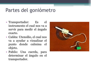 Partes del goniómetroTransportador: Es el instrumento el cual nos va a servir para medir el ángulo exacto.Cañita: Utensilio, el cual nos va a ayudar a visualizar el punto donde culmina el objeto. Pabilo: Una cuerda, para determinar el ángulo en el transportador.