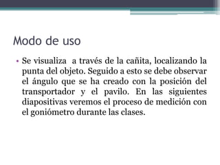Modo de usoSe visualiza  a través de la cañita, localizando la  punta del objeto. Seguido a esto se debe observar el ángulo que se ha creado con la posición del transportador y el pavilo. En las siguientes diapositivas veremos el proceso de medición con el goniómetro durante las clases.