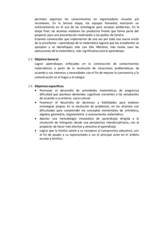 permitan organizar los conocimientos en organizadores visuales y/o
resúmenes. En la tercera etapa, los equipos formados realizarán un
entrenamiento en el uso de las estrategias para resolver problemas. En la
etapa final, los alumnos elaboran los productos finales que forma parte del
proyecto para una presentación multimedia a los padres de familia.
Estamos convencidos que implementar de una vez por toda una nueva visión
de la enseñanza – aprendizaje de la matemática logrará que los estudiantes se
apropien y se identifiquen más con ella. Mientras más reales sean las
aplicaciones de la matemática, más significativo será el aprendizaje.
2.3. Objetivo General.
Lograr aprendizajes enfocados en la construcción de conocimientos
matemáticos a partir de la resolución de situaciones problemáticas de
acuerdo a sus intereses y necesidades con el fin de mejorar la convivencia y la
comunicación en el hogar y el colegio.
2.4. Objetivos específicos.
 Promover el desarrollo de actividades matemáticas de progresiva
dificultad que plantean demandas cognitivas crecientes a los estudiantes
de acuerdo a su entorno socio cultural
 Favorecer el desarrollo de destrezas y habilidades para elaborar
estrategias propias en la resolución de problemas, en los alumnos con
dificultades para comprender los conceptos elementales de aritmética,
algebra, geometría, trigonometría o razonamiento matemático.
 Aportar una metodología innovadora de aprendizaje dirigida a la
resolución de triángulos desde una perspectiva interdisciplinaria, con el
propósito de hacer más efectivo y atractivo el aprendizaje
 Lograr que la familia valore y se incorpore al compromiso educativo, con
el fin de ayudar a su representado a ser el principal actor en el ámbito
escolar y familiar.
 