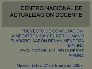 CENTRO NACIONAL DE ACTUALIZACIÓN DOCENTE PROYECTO DE COMPUTACIÓN: LA MECATRÓNICA Y EL SER HUMANO ELABORO: AARÓN RENÁN MENDOZA MOLINA FACILITADOR: LIC. FÉLIX PÉREZ PIEDRA México, D.F. a 27 de Enero del 2007. 