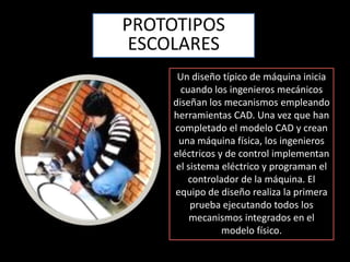 PROTOTIPOS ESCOLARESUn diseño típico de máquina inicia cuando los ingenieros mecánicos diseñan los mecanismos empleando herramientas CAD. Una vez que han completado el modelo CAD y crean una máquina física, los ingenieros eléctricos y de control implementan el sistema eléctrico y programan el controlador de la máquina. El equipo de diseño realiza la primera prueba ejecutando todos los mecanismos integrados en el modelo físico.